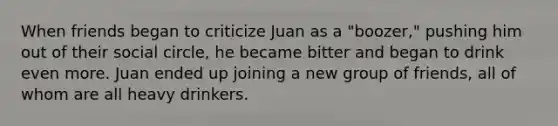 When friends began to criticize Juan as a "boozer," pushing him out of their social circle, he became bitter and began to drink even more. Juan ended up joining a new group of friends, all of whom are all heavy drinkers.