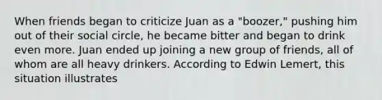 When friends began to criticize Juan as a "boozer," pushing him out of their social circle, he became bitter and began to drink even more. Juan ended up joining a new group of friends, all of whom are all heavy drinkers. According to Edwin Lemert, this situation illustrates