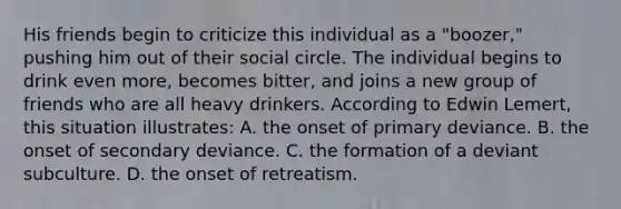 His friends begin to criticize this individual as a "boozer," pushing him out of their social circle. The individual begins to drink even more, becomes bitter, and joins a new group of friends who are all heavy drinkers. According to Edwin Lemert, this situation illustrates: A. the onset of primary deviance. B. the onset of secondary deviance. C. the formation of a deviant subculture. D. the onset of retreatism.