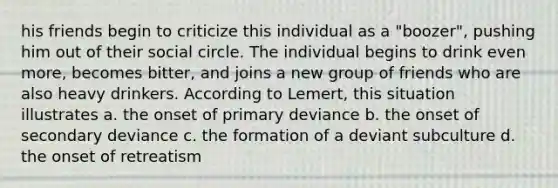 his friends begin to criticize this individual as a "boozer", pushing him out of their social circle. The individual begins to drink even more, becomes bitter, and joins a new group of friends who are also heavy drinkers. According to Lemert, this situation illustrates a. the onset of primary deviance b. the onset of secondary deviance c. the formation of a deviant subculture d. the onset of retreatism