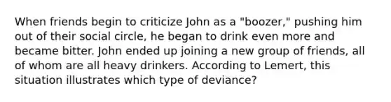 When friends begin to criticize John as a "boozer," pushing him out of their social circle, he began to drink even more and became bitter. John ended up joining a new group of friends, all of whom are all heavy drinkers. According to Lemert, this situation illustrates which type of deviance?