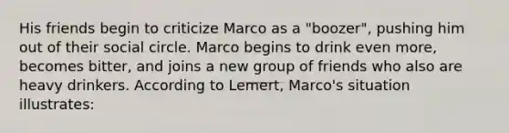 His friends begin to criticize Marco as a "boozer", pushing him out of their social circle. Marco begins to drink even more, becomes bitter, and joins a new group of friends who also are heavy drinkers. According to Lemert, Marco's situation illustrates: