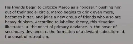 His friends begin to criticize Marco as a "boozer," pushing him out of their social circle. Marco begins to drink even more, becomes bitter, and joins a new group of friends who also are heavy drinkers. According to labeling theory, this situation illustrates: a. the onset of primary deviance. b. the onset of secondary deviance. c. the formation of a deviant subculture. d. the onset of retreatism.