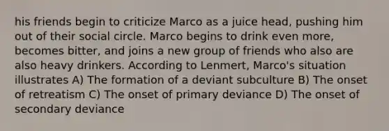 his friends begin to criticize Marco as a juice head, pushing him out of their social circle. Marco begins to drink even more, becomes bitter, and joins a new group of friends who also are also heavy drinkers. According to Lenmert, Marco's situation illustrates A) The formation of a deviant subculture B) The onset of retreatism C) The onset of primary deviance D) The onset of secondary deviance