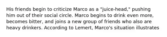 His friends begin to criticize Marco as a "juice-head," pushing him out of their social circle. Marco begins to drink even more, becomes bitter, and joins a new group of friends who also are heavy drinkers. According to Lemert, Marco's situation illustrates