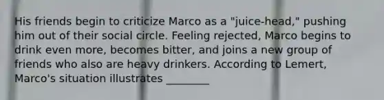 His friends begin to criticize Marco as a "juice-head," pushing him out of their social circle. Feeling rejected, Marco begins to drink even more, becomes bitter, and joins a new group of friends who also are heavy drinkers. According to Lemert, Marco's situation illustrates ________