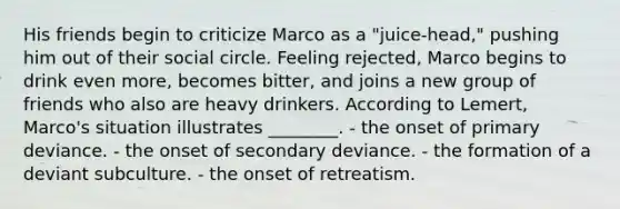 His friends begin to criticize Marco as a "juice-head," pushing him out of their social circle. Feeling rejected, Marco begins to drink even more, becomes bitter, and joins a new group of friends who also are heavy drinkers. According to Lemert, Marco's situation illustrates ________. - the onset of primary deviance. - the onset of secondary deviance. - the formation of a deviant subculture. - the onset of retreatism.