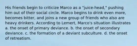 His friends begin to criticize Marco as a "juice-head," pushing him out of their social circle. Marco begins to drink even more, becomes bitter, and joins a new group of friends who also are heavy drinkers. According to Lemert, Marco's situation illustrates a. the onset of primary deviance. b. the onset of secondary deviance. c. the formation of a deviant subculture. d. the onset of retreatism.