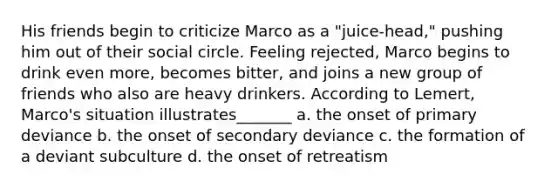 His friends begin to criticize Marco as a "juice-head," pushing him out of their social circle. Feeling rejected, Marco begins to drink even more, becomes bitter, and joins a new group of friends who also are heavy drinkers. According to Lemert, Marco's situation illustrates_______ a. the onset of primary deviance b. the onset of secondary deviance c. the formation of a deviant subculture d. the onset of retreatism