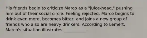 His friends begin to criticize Marco as a "juice-head," pushing him out of their social circle. Feeling rejected, Marco begins to drink even more, becomes bitter, and joins a new group of friends who also are heavy drinkers. According to Lemert, Marco's situation illustrates ___________.