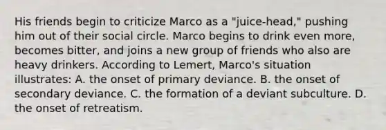 His friends begin to criticize Marco as a "juice-head," pushing him out of their social circle. Marco begins to drink even more, becomes bitter, and joins a new group of friends who also are heavy drinkers. According to Lemert, Marco's situation illustrates: A. the onset of primary deviance. B. the onset of secondary deviance. C. the formation of a deviant subculture. D. the onset of retreatism.