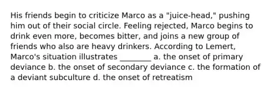 His friends begin to criticize Marco as a "juice-head," pushing him out of their social circle. Feeling rejected, Marco begins to drink even more, becomes bitter, and joins a new group of friends who also are heavy drinkers. According to Lemert, Marco's situation illustrates ________ a. the onset of primary deviance b. the onset of secondary deviance c. the formation of a deviant subculture d. the onset of retreatism