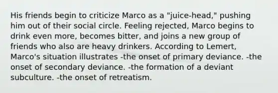 His friends begin to criticize Marco as a "juice-head," pushing him out of their social circle. Feeling rejected, Marco begins to drink even more, becomes bitter, and joins a new group of friends who also are heavy drinkers. According to Lemert, Marco's situation illustrates -the onset of primary deviance. -the onset of secondary deviance. -the formation of a deviant subculture. -the onset of retreatism.