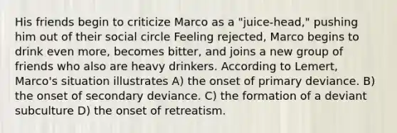 His friends begin to criticize Marco as a "juice-head," pushing him out of their social circle Feeling rejected, Marco begins to drink even more, becomes bitter, and joins a new group of friends who also are heavy drinkers. According to Lemert, Marco's situation illustrates A) the onset of primary deviance. B) the onset of secondary deviance. C) the formation of a deviant subculture D) the onset of retreatism.