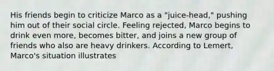 His friends begin to criticize Marco as a "juice-head," pushing him out of their social circle. Feeling rejected, Marco begins to drink even more, becomes bitter, and joins a new group of friends who also are heavy drinkers. According to Lemert, Marco's situation illustrates