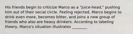 His friends begin to criticize Marco as a "juice-head," pushing him out of their social circle. Feeling rejected, Marco begins to drink even more, becomes bitter, and joins a new group of friends who also are heavy drinkers. According to labeling theory, Marco's situation illustrates ________