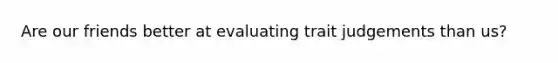 Are our friends better at evaluating trait judgements than us?