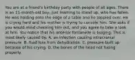 You are at a​ friend's birthday party with people of all ages. There is an​ 11-month-old boy, just learning to stand​ up, who has fallen. He was holding onto the edge of a table and he toppled over. He is crying hard and his mother is trying to console him. She asks if you would mind checking him​ out, and you agree to take a look at him. You notice that his anterior fontanelle is bulging. This is most likely caused​ by: A. an infection causing intracranial pressure. B. fluid loss from dehydration. C. pressure built up because of his crying. D. the bones of the head not fusing properly.