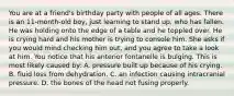 You are at a​ friend's birthday party with people of all ages. There is an​ 11-month-old boy, just learning to stand​ up, who has fallen. He was holding onto the edge of a table and he toppled over. He is crying hard and his mother is trying to console him. She asks if you would mind checking him​ out, and you agree to take a look at him. You notice that his anterior fontanelle is bulging. This is most likely caused​ by: A. pressure built up because of his crying. B. fluid loss from dehydration. C. an infection causing intracranial pressure. D. the bones of the head not fusing properly.