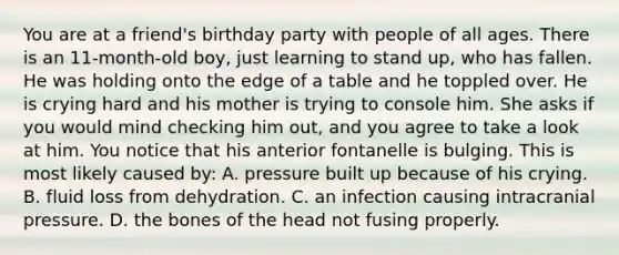 You are at a​ friend's birthday party with people of all ages. There is an​ 11-month-old boy, just learning to stand​ up, who has fallen. He was holding onto the edge of a table and he toppled over. He is crying hard and his mother is trying to console him. She asks if you would mind checking him​ out, and you agree to take a look at him. You notice that his anterior fontanelle is bulging. This is most likely caused​ by: A. pressure built up because of his crying. B. fluid loss from dehydration. C. an infection causing intracranial pressure. D. the bones of the head not fusing properly.