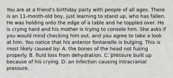 You are at a​ friend's birthday party with people of all ages. There is an​ 11-month-old boy, just learning to stand​ up, who has fallen. He was holding onto the edge of a table and he toppled over. He is crying hard and his mother is trying to console him. She asks if you would mind checking him​ out, and you agree to take a look at him. You notice that his anterior fontanelle is bulging. This is most likely caused​ by: A. the bones of the head not fusing properly. B. fluid loss from dehydration. C. pressure built up because of his crying. D. an infection causing intracranial pressure.