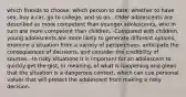 which friends to choose; which person to date; whether to have sex, buy a car, go to college, and so on. -Older adolescents are described as more competent than younger adolescents, who in turn are more competent than children. -Compared with children, young adolescents are more likely to generate different options, examine a situation from a variety of perspectives, anticipate the consequences of decisions, and consider the credibility of sources. -In risky situations it is important for an adolescent to quickly get the gist, or meaning, of what is happening and glean that the situation is a dangerous context, which can cue personal values that will protect the adolescent from making a risky decision.