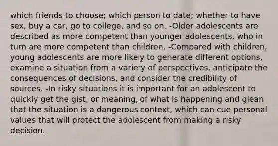 which friends to choose; which person to date; whether to have sex, buy a car, go to college, and so on. -Older adolescents are described as more competent than younger adolescents, who in turn are more competent than children. -Compared with children, young adolescents are more likely to generate different options, examine a situation from a variety of perspectives, anticipate the consequences of decisions, and consider the credibility of sources. -In risky situations it is important for an adolescent to quickly get the gist, or meaning, of what is happening and glean that the situation is a dangerous context, which can cue personal values that will protect the adolescent from making a risky decision.