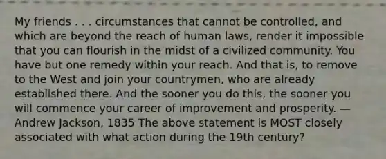 My friends . . . circumstances that cannot be controlled, and which are beyond the reach of human laws, render it impossible that you can flourish in the midst of a civilized community. You have but one remedy within your reach. And that is, to remove to the West and join your countrymen, who are already established there. And the sooner you do this, the sooner you will commence your career of improvement and prosperity. —Andrew Jackson, 1835 The above statement is MOST closely associated with what action during the 19th century?