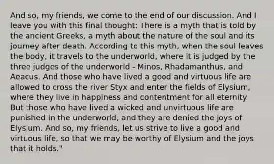 And so, my friends, we come to the end of our discussion. And I leave you with this final thought: There is a myth that is told by the ancient Greeks, a myth about the nature of the soul and its journey after death. According to this myth, when the soul leaves the body, it travels to the underworld, where it is judged by the three judges of the underworld - Minos, Rhadamanthus, and Aeacus. And those who have lived a good and virtuous life are allowed to cross the river Styx and enter the fields of Elysium, where they live in happiness and contentment for all eternity. But those who have lived a wicked and unvirtuous life are punished in the underworld, and they are denied the joys of Elysium. And so, my friends, let us strive to live a good and virtuous life, so that we may be worthy of Elysium and the joys that it holds."