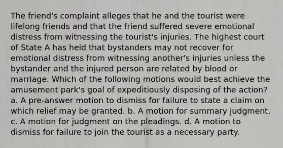 The friend's complaint alleges that he and the tourist were lifelong friends and that the friend suffered severe emotional distress from witnessing the tourist's injuries. The highest court of State A has held that bystanders may not recover for emotional distress from witnessing another's injuries unless the bystander and the injured person are related by blood or marriage. Which of the following motions would best achieve the amusement park's goal of expeditiously disposing of the action? a. A pre-answer motion to dismiss for failure to state a claim on which relief may be granted. b. A motion for summary judgment. c. A motion for judgment on the pleadings. d. A motion to dismiss for failure to join the tourist as a necessary party.