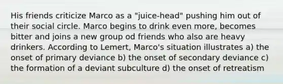 His friends criticize Marco as a "juice-head" pushing him out of their social circle. Marco begins to drink even more, becomes bitter and joins a new group od friends who also are heavy drinkers. According to Lemert, Marco's situation illustrates a) the onset of primary deviance b) the onset of secondary deviance c) the formation of a deviant subculture d) the onset of retreatism