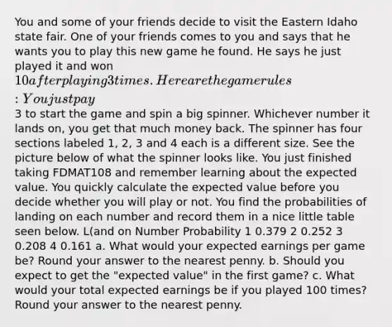 You and some of your friends decide to visit the Eastern Idaho state fair. One of your friends comes to you and says that he wants you to play this new game he found. He says he just played it and won 10 after playing 3 times. Here are the game rules: You just pay3 to start the game and spin a big spinner. Whichever number it lands on, you get that much money back. The spinner has four sections labeled 1, 2, 3 and 4 each is a different size. See the picture below of what the spinner looks like. You just finished taking FDMAT108 and remember learning about the expected value. You quickly calculate the expected value before you decide whether you will play or not. You find the probabilities of landing on each number and record them in a nice little table seen below. L(and on Number Probability 1 0.379 2 0.252 3 0.208 4 0.161 a. What would your expected earnings per game be? Round your answer to the nearest penny. b. Should you expect to get the "expected value" in the first game? c. What would your total expected earnings be if you played 100 times? Round your answer to the nearest penny.