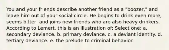 You and your friends describe another friend as a "boozer," and leave him out of your social circle. He begins to drink even more, seems bitter, and joins new friends who are also heavy drinkers. According to Lemert, this is an illustration of: Select one: a. secondary deviance. b. primary deviance. c. a deviant identity. d. tertiary deviance. e. the prelude to criminal behavior.