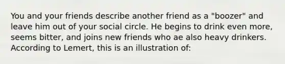 You and your friends describe another friend as a "boozer" and leave him out of your social circle. He begins to drink even more, seems bitter, and joins new friends who ae also heavy drinkers. According to Lemert, this is an illustration of: