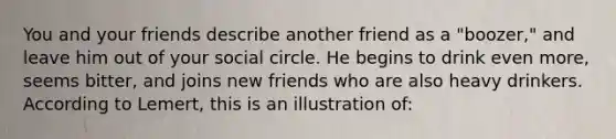 You and your friends describe another friend as a "boozer," and leave him out of your social circle. He begins to drink even more, seems bitter, and joins new friends who are also heavy drinkers. According to Lemert, this is an illustration of: