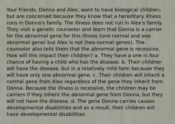 Your friends, Donna and Alex, want to have biological children, but are concerned because they know that a hereditary illness runs in Donna's family. The illness does not run in Alex's family. They visit a genetic counselor and learn that Donna is a carrier for the abnormal gene for this illness (one normal and one abnormal gene) but Alex is not (two normal genes). The counselor also tells them that the abnormal gene is recessive. How will this impact their children? a. They have a one in four chance of having a child who has the disease. b. Their children will have the disease, but in a relatively mild form because they will have only one abnormal gene. c. Their children will inherit a normal gene from Alex regardless of the gene they inherit from Donna. Because the illness is recessive, the children may be carriers if they inherit the abnormal gene from Donna, but they will not have the disease. d. The gene Donna carries causes developmental disabilities and as a result, their children will have developmental disabilities