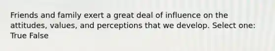 Friends and family exert a great deal of influence on the attitudes, values, and perceptions that we develop. Select one: True False