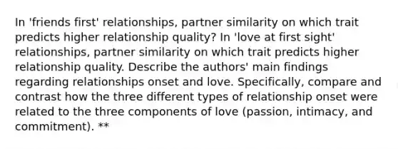 In 'friends first' relationships, partner similarity on which trait predicts higher relationship quality? In 'love at first sight' relationships, partner similarity on which trait predicts higher relationship quality. Describe the authors' main findings regarding relationships onset and love. Specifically, compare and contrast how the three different types of relationship onset were related to the three components of love (passion, intimacy, and commitment). **