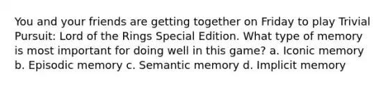 You and your friends are getting together on Friday to play Trivial Pursuit: Lord of the Rings Special Edition. What type of memory is most important for doing well in this game? a. Iconic memory b. Episodic memory c. Semantic memory d. Implicit memory