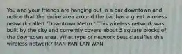 You and your friends are hanging out in a bar downtown and notice that the entire area around the bar has a great wireless network called "Downtown Metro." This wireless network was built by the city and currently covers about 5 square blocks of the downtown area. What type of network best classifies this wireless network? MAN PAN LAN WAN