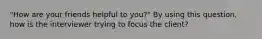 "How are your friends helpful to you?" By using this question, how is the interviewer trying to focus the client?​