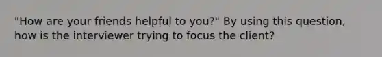 "How are your friends helpful to you?" By using this question, how is the interviewer trying to focus the client?​