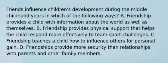 Friends influence children's development during the middle childhood years in which of the following ways? A. Friendship provides a child with information about the world as well as themselves. B. Friendship provides physical support that helps the child respond more effectively to team sport challenges. C. Friendship teaches a child how to influence others for personal gain. D. Friendships provide more security than relationships with parents and other family members.