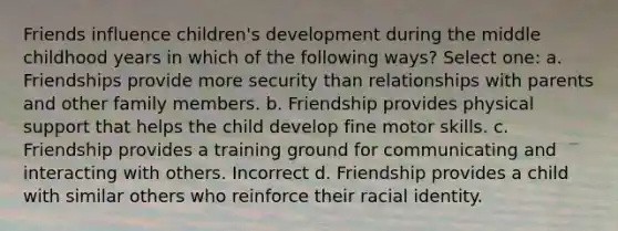 Friends influence children's development during the middle childhood years in which of the following ways? Select one: a. Friendships provide more security than relationships with parents and other family members. b. Friendship provides physical support that helps the child develop fine motor skills. c. Friendship provides a training ground for communicating and interacting with others. Incorrect d. Friendship provides a child with similar others who reinforce their racial identity.