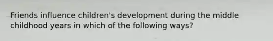 Friends influence children's development during the middle childhood years in which of the following ways?