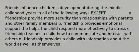 Friends influence children's development during the middle childhood years in all of the following ways EXCEPT __________. a. friendships provide more security than relationships with parents and other family members b. friendship provides emotional support the helps the child respond more effectively to stress c. friendship teaches a child how to communicate and interact with others d. friendship provides a child with information about the world as well as themselves