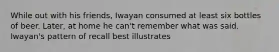 While out with his friends, Iwayan consumed at least six bottles of beer. Later, at home he can't remember what was said. Iwayan's pattern of recall best illustrates