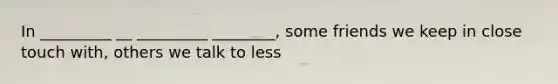 In _________ __ _________ ________, some friends we keep in close touch with, others we talk to less