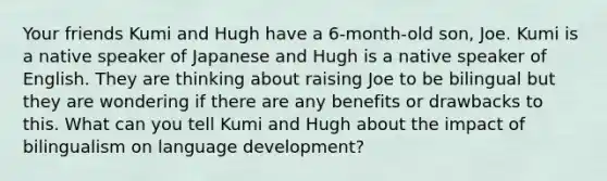 Your friends Kumi and Hugh have a 6-month-old son, Joe. Kumi is a native speaker of Japanese and Hugh is a native speaker of English. They are thinking about raising Joe to be bilingual but they are wondering if there are any benefits or drawbacks to this. What can you tell Kumi and Hugh about the impact of bilingualism on language development?