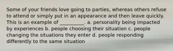 Some of your friends love going to parties, whereas others refuse to attend or simply put in an appearance and then leave quickly. This is an example of __________. a. personality being impacted by experiences b. people choosing their situation c. people changing the situations they enter d. people responding differently to the same situation